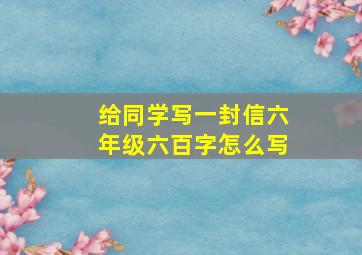 给同学写一封信六年级六百字怎么写