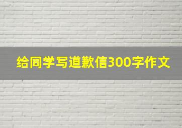 给同学写道歉信300字作文