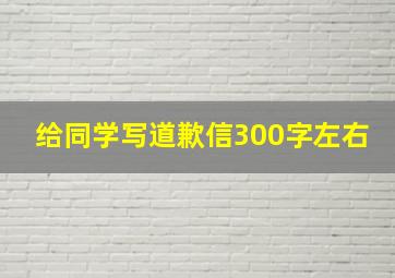 给同学写道歉信300字左右