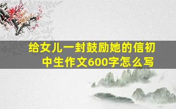 给女儿一封鼓励她的信初中生作文600字怎么写