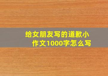 给女朋友写的道歉小作文1000字怎么写