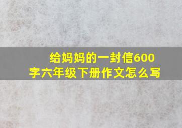 给妈妈的一封信600字六年级下册作文怎么写