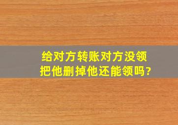 给对方转账对方没领把他删掉他还能领吗?