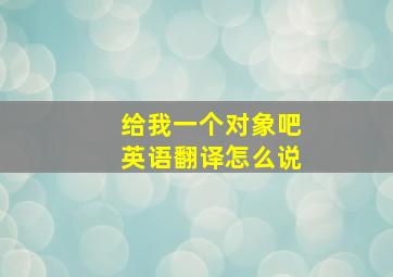 给我一个对象吧英语翻译怎么说