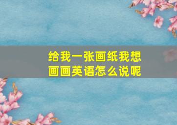 给我一张画纸我想画画英语怎么说呢