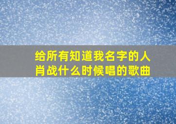 给所有知道我名字的人肖战什么时候唱的歌曲