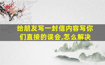 给朋友写一封信内容写你们直接的误会,怎么解决