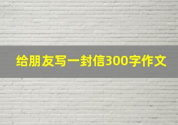 给朋友写一封信300字作文