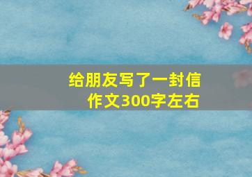 给朋友写了一封信作文300字左右