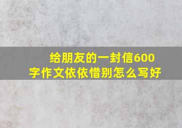 给朋友的一封信600字作文依依惜别怎么写好