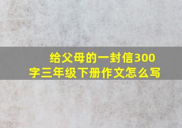 给父母的一封信300字三年级下册作文怎么写