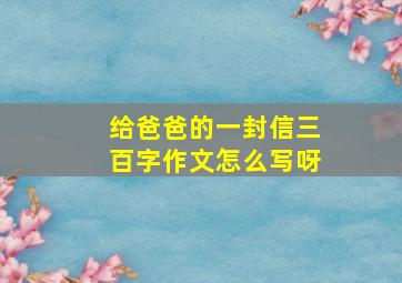 给爸爸的一封信三百字作文怎么写呀