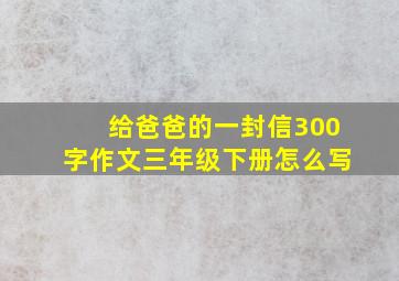 给爸爸的一封信300字作文三年级下册怎么写