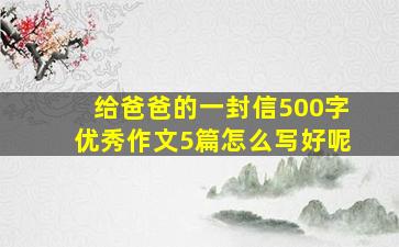 给爸爸的一封信500字优秀作文5篇怎么写好呢