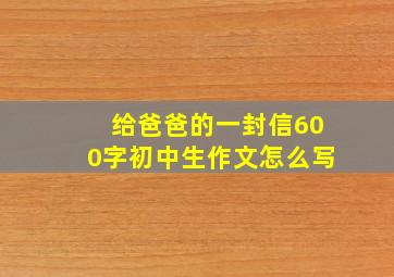 给爸爸的一封信600字初中生作文怎么写