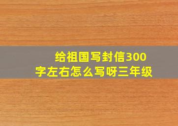 给祖国写封信300字左右怎么写呀三年级