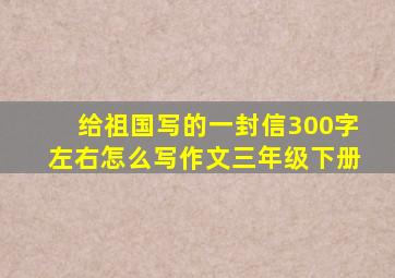 给祖国写的一封信300字左右怎么写作文三年级下册