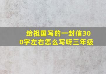 给祖国写的一封信300字左右怎么写呀三年级