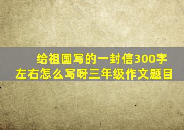 给祖国写的一封信300字左右怎么写呀三年级作文题目