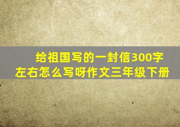 给祖国写的一封信300字左右怎么写呀作文三年级下册