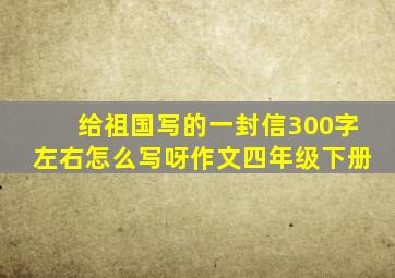 给祖国写的一封信300字左右怎么写呀作文四年级下册