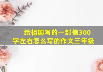 给祖国写的一封信300字左右怎么写的作文三年级