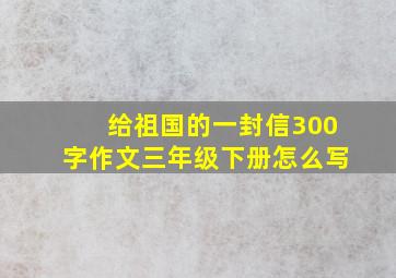 给祖国的一封信300字作文三年级下册怎么写