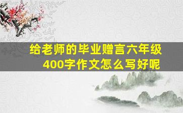 给老师的毕业赠言六年级400字作文怎么写好呢