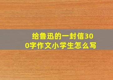 给鲁迅的一封信300字作文小学生怎么写