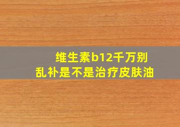 维生素b12千万别乱补是不是治疗皮肤油