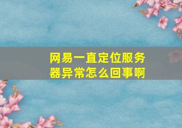 网易一直定位服务器异常怎么回事啊