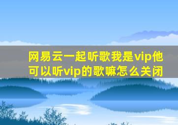 网易云一起听歌我是vip他可以听vip的歌嘛怎么关闭