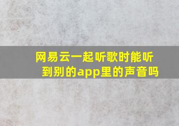 网易云一起听歌时能听到别的app里的声音吗