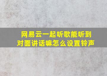 网易云一起听歌能听到对面讲话嘛怎么设置铃声