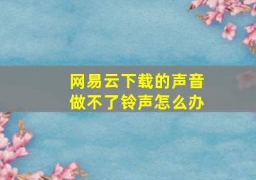 网易云下载的声音做不了铃声怎么办