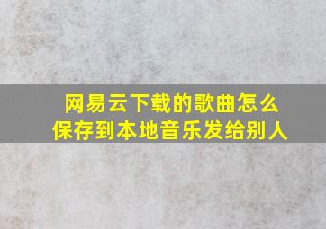 网易云下载的歌曲怎么保存到本地音乐发给别人