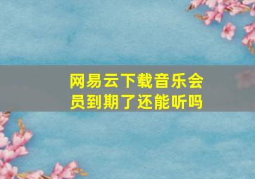 网易云下载音乐会员到期了还能听吗