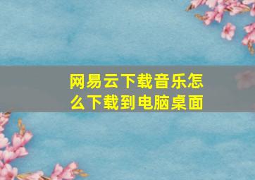 网易云下载音乐怎么下载到电脑桌面