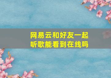 网易云和好友一起听歌能看到在线吗