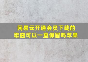 网易云开通会员下载的歌曲可以一直保留吗苹果