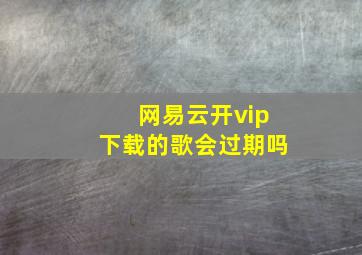 网易云开vip下载的歌会过期吗