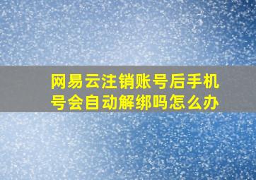 网易云注销账号后手机号会自动解绑吗怎么办