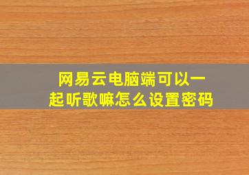 网易云电脑端可以一起听歌嘛怎么设置密码