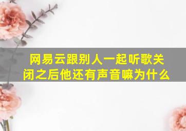 网易云跟别人一起听歌关闭之后他还有声音嘛为什么