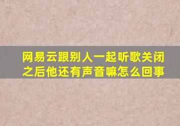 网易云跟别人一起听歌关闭之后他还有声音嘛怎么回事