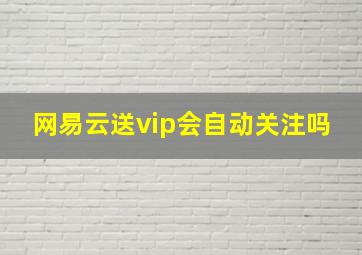 网易云送vip会自动关注吗