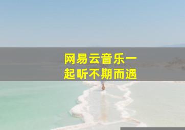 网易云音乐一起听不期而遇