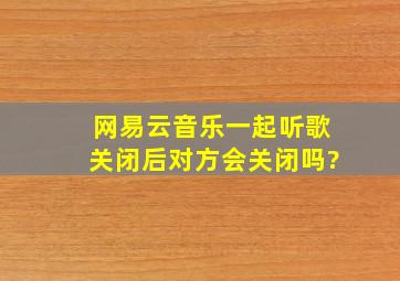 网易云音乐一起听歌关闭后对方会关闭吗?