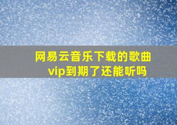 网易云音乐下载的歌曲vip到期了还能听吗