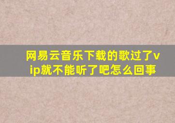 网易云音乐下载的歌过了vip就不能听了吧怎么回事